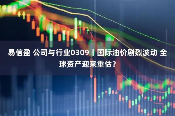 易信盈 公司与行业0309丨国际油价剧烈波动 全球资产迎来重估？