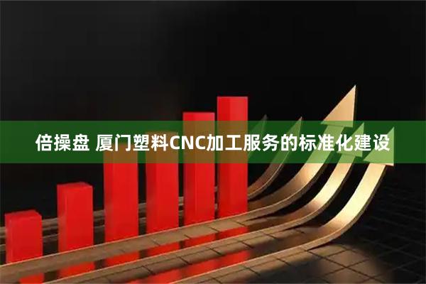 倍操盘 厦门塑料CNC加工服务的标准化建设