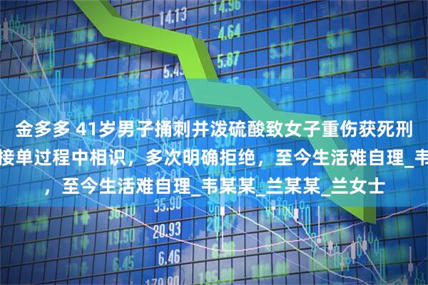 金多多 41岁男子捅刺并泼硫酸致女子重伤获死刑，被害女子：顺风车接单过程中相识，多次明确拒绝，至今生活难自理_韦某某_兰某某_兰女士