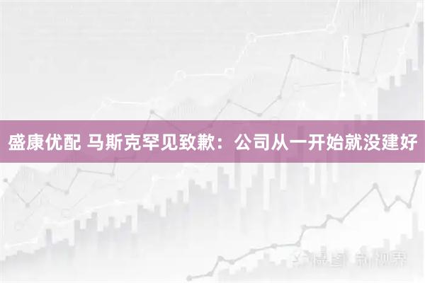 盛康优配 马斯克罕见致歉：公司从一开始就没建好