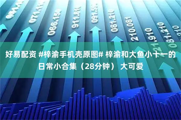 好易配资 #梓渝手机壳原图# 梓渝和大鱼小十一的日常小合集（28分钟） 大可爱