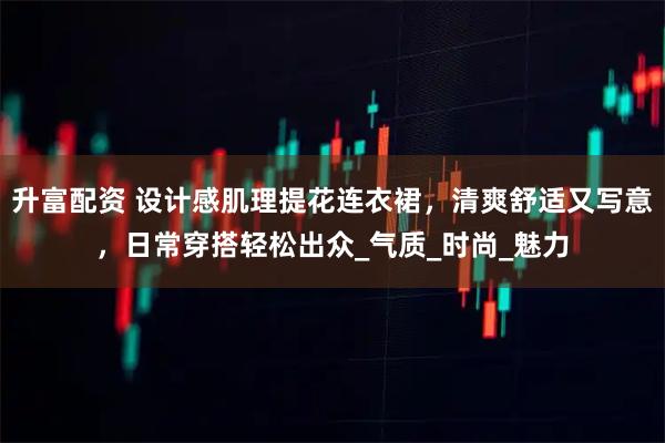 升富配资 设计感肌理提花连衣裙，清爽舒适又写意，日常穿搭轻松出众_气质_时尚_魅力