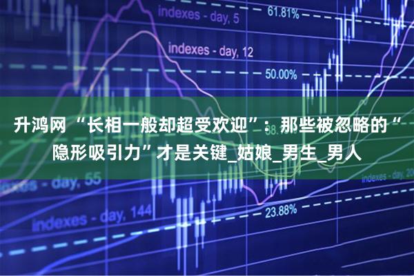 升鸿网 “长相一般却超受欢迎”:那些被忽略的“隐形吸引力”才是关键_姑娘_男生_男人